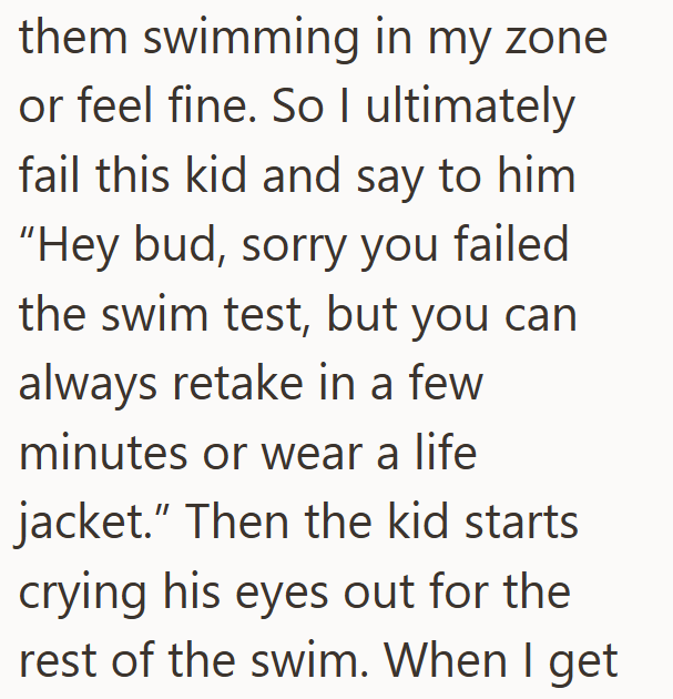 them swimming in my zone or feel fine. So I ultimately fail this kid and say to him "Hey bud, sorry you failed the swim test, but you can always retake in a few minutes or wear a life jacket." Then the kid starts crying his eyes out for the rest of the swim. When I get