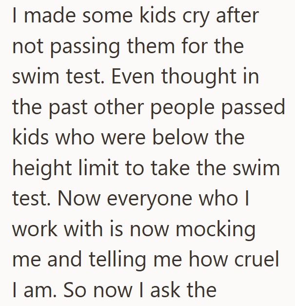 I made some kids cry after not passing them for the swim test. Even thought in the past other people passed kids who were below the height limit to take the swim test. Now everyone who I work with is now mocking me and telling me how cruel I am. So now I ask the