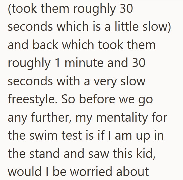 (took them roughly 30 seconds which is a little slow) and back which took them roughly 1 minute and 30 seconds with a very slow freestyle. So before we go any further, my mentality for the swim test is if I am up in the stand and saw this kid, would I be worried about
