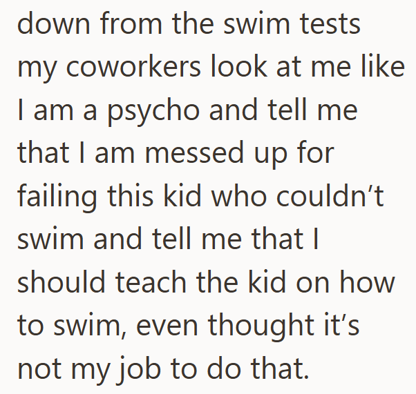 down from the swim tests my coworkers look at me like I am a psycho and tell me that I am messed up for failing this kid who couldn't swim and tell me that I should teach the kid on how to swim, even thought it's not my job to do that.