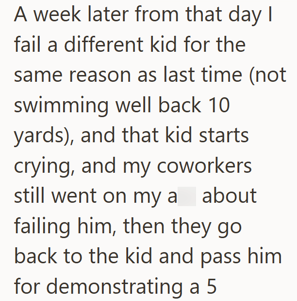 A week later from that day I fail a different kid for the same reason as last time (not swimming well back 10 yards), and that kid starts crying, and my coworkers still went on my a about failing him, then they go back to the kid and pass him for demonstrating a 5