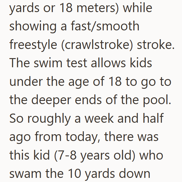 yards or 18 meters) while showing a fast/smooth freestyle (crawlstroke) stroke. The swim test allows kids under the age of 18 to go to the deeper ends of the pool. So roughly a week and half ago from today, there was this kid (7-8 years old) who swam the 10 yards down