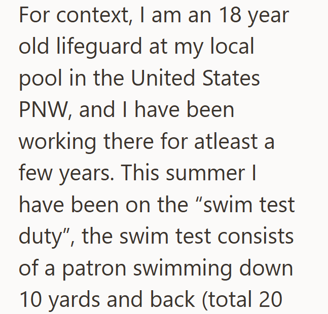 For context, I am an 18 year old lifeguard at my local pool in the United States PNW, and I have been working there for atleast a few years. This summer I have been on the "swim test duty", the swim test consists of a patron swimming down 10 yards and back (total 20
