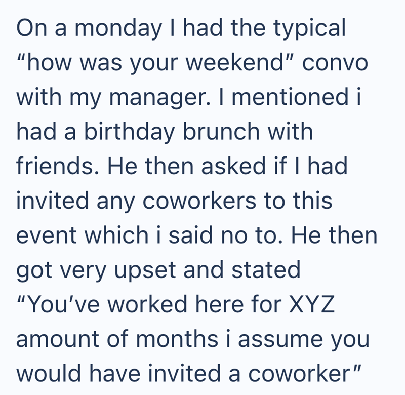 On a monday I had the typical "how was your weekend" convo with my manager. I mentioned i had a birthday brunch with friends. He then asked if I had invited any coworkers to this event which i said no to. He then got very upset and stated "You've worked here for XYZ amount of months i assume you would have invited a coworker"