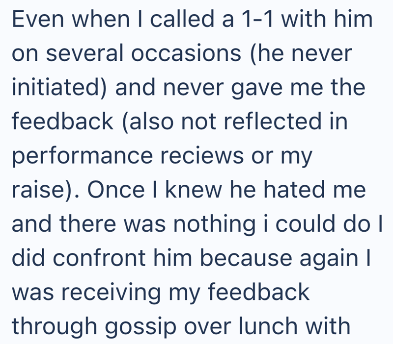 Even when I called a 1-1 with him on several occasions (he never initiated) and never gave me the feedback (also not reflected in performance reciews or my raise). Once I knew he hated me and there was nothing i could do I did confront him because again I was receiving my feedback through gossip over lunch with