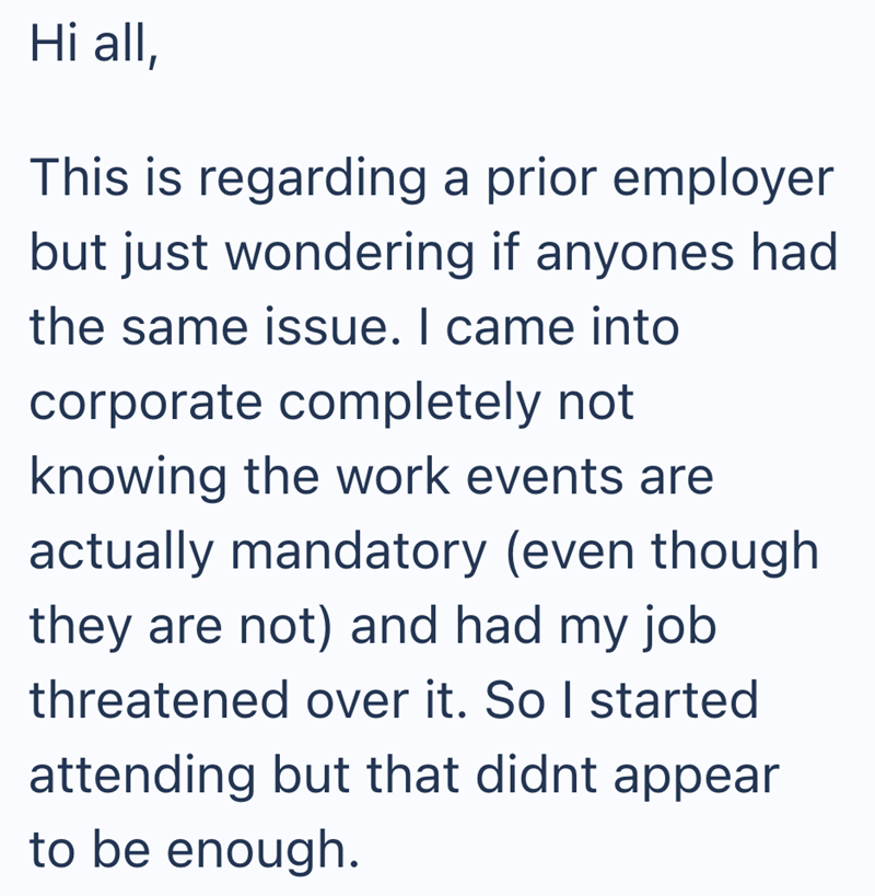 Hi all, This is regarding a prior employer but just wondering if anyones had the same issue. I came into corporate completely not knowing the work events are actually mandatory (even though they are not) and had my job threatened over it. So I started attending but that didnt appear to be enough.