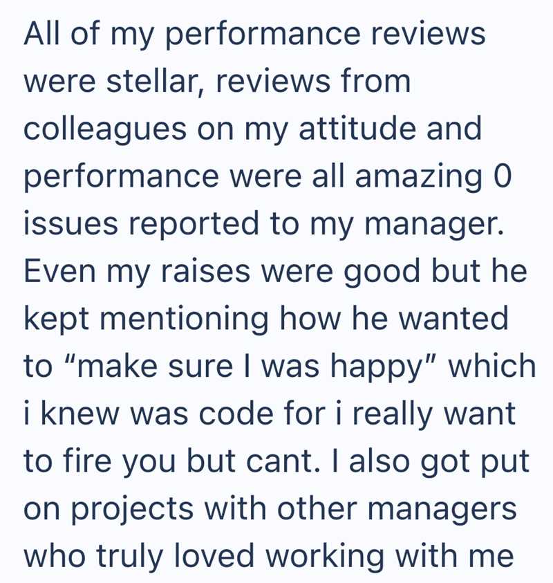 All of my performance reviews were stellar, reviews from colleagues on my attitude and performance were all amazing 0 issues reported to my manager. Even my raises were good but he kept mentioning how he wanted to "make sure I was happy" which i knew was code for i really want to fire you but cant. I also got put on projects with other managers who truly loved working with me