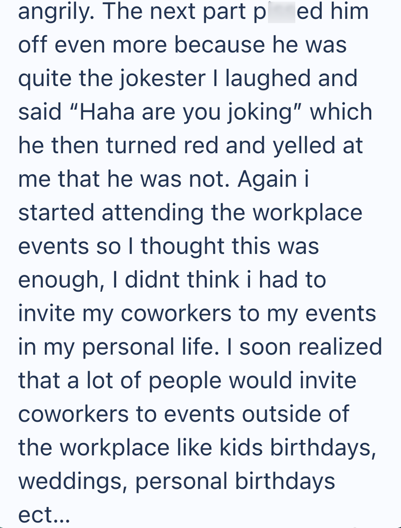 ed him angrily. The next part p off even more because he was quite the jokester I laughed and said "Haha are you joking" which he then turned red and yelled at me that he was not. Again i started attending the workplace events so I thought this was enough, I didnt think i had to invite my coworkers to my events in my personal life. I soon realized that a lot of people would invite coworkers to events outside of the workplace like kids birthdays, weddings, personal birthdays ect...
