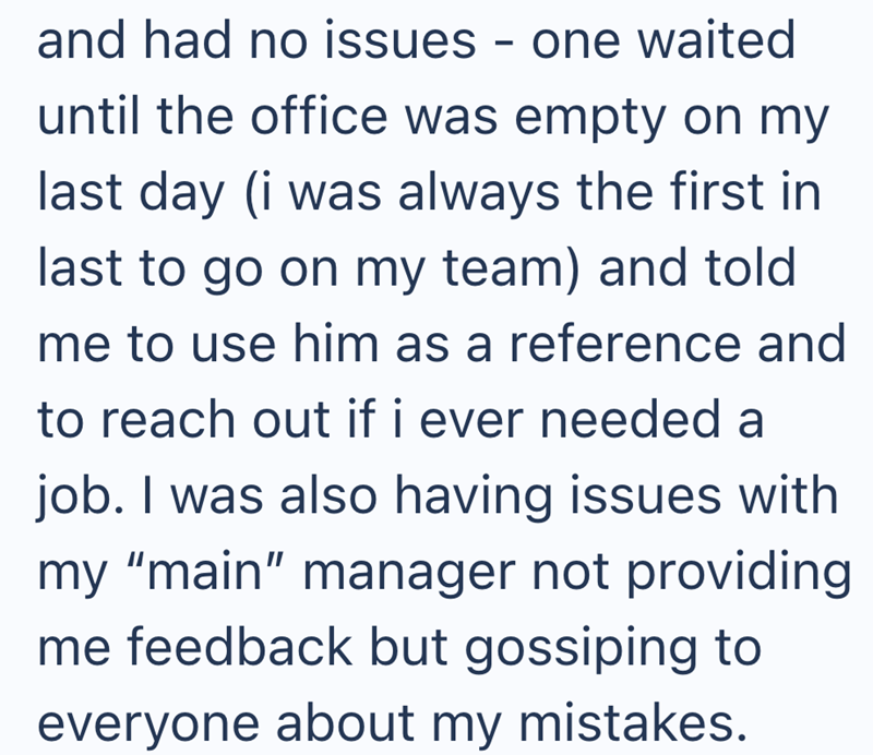 and had no issues - one waited until the office was empty on my last day (i was always the first in last to go on my team) and told me to use him as a reference and to reach out if i ever needed a job. I was also having issues with my "main" manager not providing me feedback but gossiping to everyone about my mistakes.