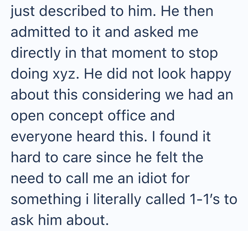 just described to him. He then admitted to it and asked me directly in that moment to stop doing xyz. He did not look happy about this considering we had an open concept office and everyone heard this. I found it hard to care since he felt the need to call me an idiot for something i literally called 1-1's to ask him about.