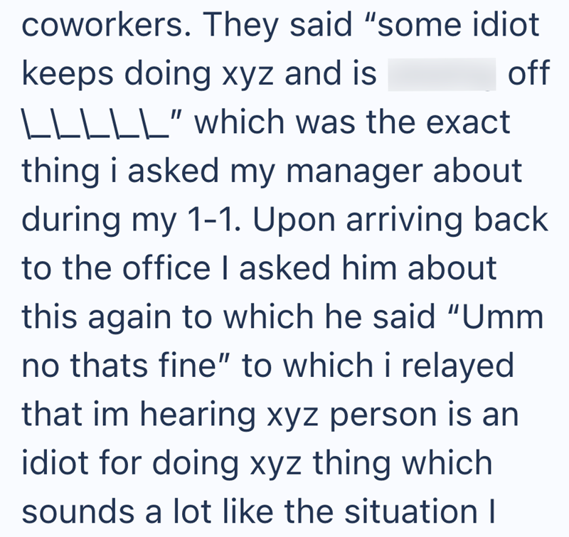 off coworkers. They said "some idiot keeps doing xyz and is \\\\\" which was the exact thing i asked my manager about during my 1-1. Upon arriving back to the office I asked him about this again to which he said "Umm no thats fine" to which i relayed that im hearing xyz person is an idiot for doing xyz thing which sounds a lot like the situation I