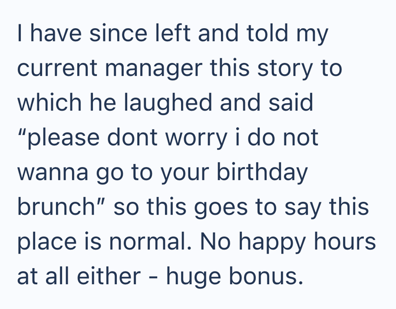 I have since left and told my current manager this story to which he laughed and said "please dont worry i do not wanna go to your birthday brunch" so this goes to say this place is normal. No happy hours at all either - huge bonus.