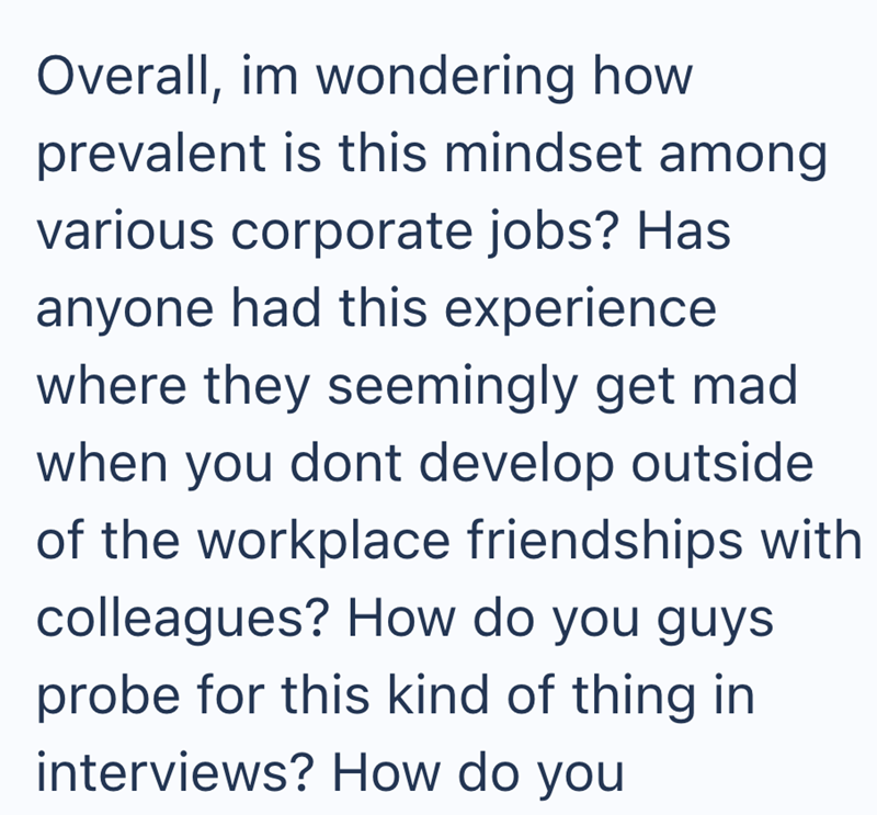Overall, im wondering how prevalent is this mindset among various corporate jobs? Has anyone had this experience. where they seemingly get mad when you dont develop outside of the workplace friendships with colleagues? How do you guys probe for this kind of thing in interviews? How do you
