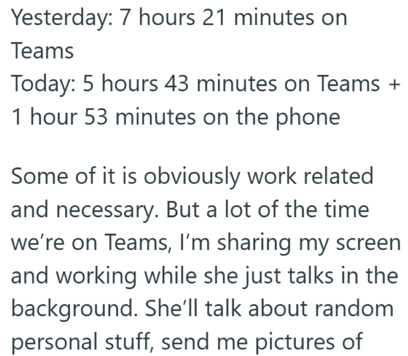 Yesterday: 7 hours 21 minutes on Teams Today: 5 hours 43 minutes on Teams + 1 hour 53 minutes on the phone Some of it is obviously work related and necessary. But a lot of the time we're on Teams, I'm sharing my screen and working while she just talks in the background. She'll talk about random personal stuff, send me pictures of