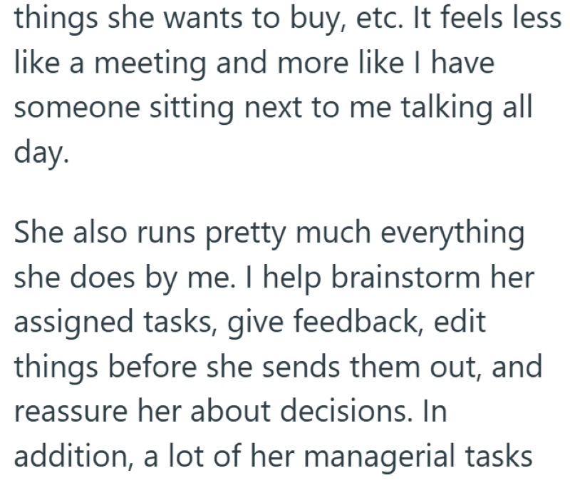 things she wants to buy, etc. It feels less like a meeting and more like I have someone sitting next to me talking all day. She also runs pretty much everything she does by me. I help brainstorm her assigned tasks, give feedback, edit things before she sends them out, and reassure her about decisions. In addition, a lot of her managerial tasks