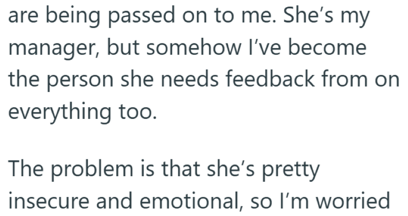 are being passed on to me. She's my manager, but somehow I've become the person she needs feedback from on everything too. The problem is that she's pretty insecure and emotional, so I'm worried