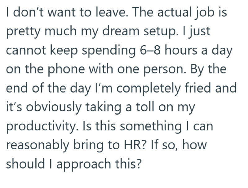 I don't want to leave. The actual job is pretty much my dream setup. I just cannot keep spending 6-8 hours a day on the phone with one person. By the end of the day I'm completely fried and it's obviously taking a toll on my productivity. Is this something I can reasonably bring to HR? If so, how should I approach this?