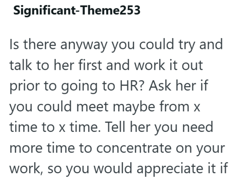 Significant-Theme253 Is there anyway you could try and talk to her first and work it out prior to going to HR? Ask her if you could meet maybe from x time to x time. Tell her you need more time to concentrate on your work, so you would appreciate it if