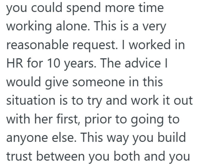 you could spend more time working alone. This is a very reasonable request. I worked in HR for 10 years. The advice I would give someone in this situation is to try and work it out with her first, prior to going to anyone else. This way you build trust between you both and you