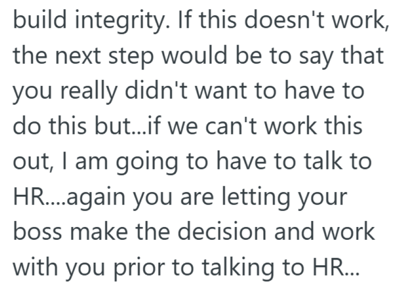 build integrity. If this doesn't work, the next step would be to say that you really didn't want to have to do this but...if we can't work this out, I am going to have to talk to HR....again you are letting your boss make the decision and work with you prior to talking to HR...