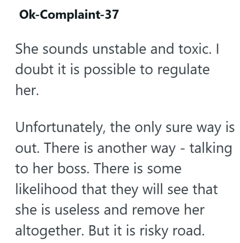 Ok-Complaint-37 She sounds unstable and toxic. I doubt it is possible to regulate her. Unfortunately, the only sure way is out. There is another way - talking to her boss. There is some likelihood that they will see that she is useless and remove her altogether. But it is risky road.
