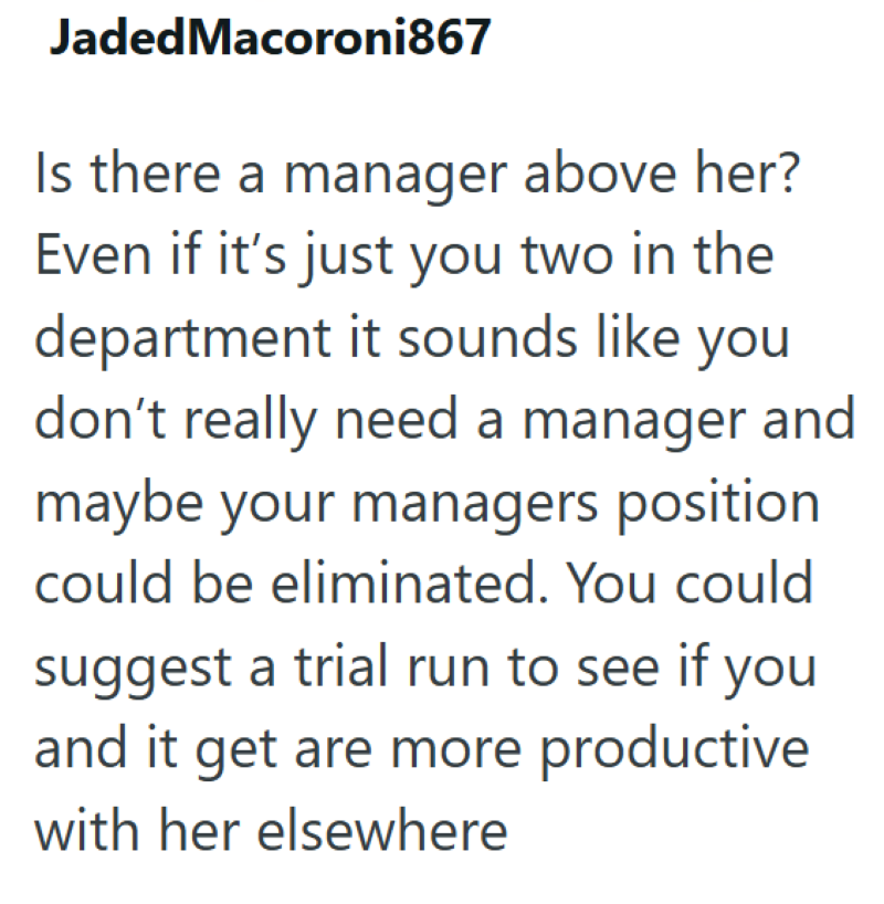 Jaded Macoroni867 Is there a manager above her? Even if it's just you two in the department it sounds like you don't really need a manager and maybe your managers position could be eliminated. You could suggest a trial run to see if you and it get are more productive with her elsewhere