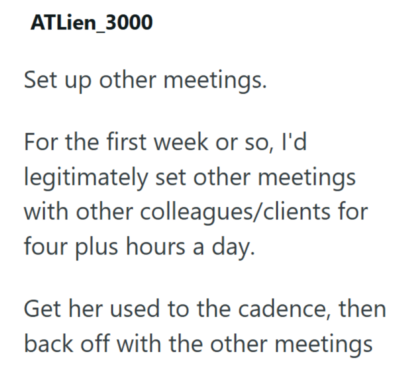 ATLien_3000 Set up other meetings. For the first week or so, I'd legitimately set other meetings with other colleagues/clients for four plus hours a day. Get her used to the cadence, then back off with the other meetings