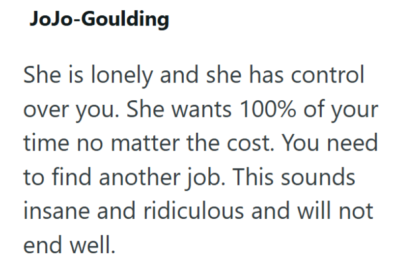 JoJo-Goulding She is lonely and she has control over you. She wants 100% of your time no matter the cost. You need to find another job. This sounds insane and ridiculous and will not end well.