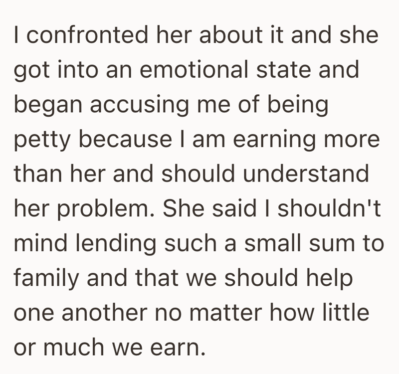 I confronted her about it and she got into an emotional state and began accusing me of being petty because I am earning more than her and should understand her problem. She said I shouldn't mind lending such a small sum to family and that we should help one another no matter how little or much we earn.