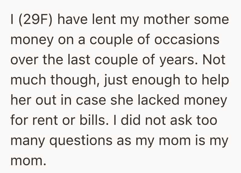 I (29F) have lent my mother some money on a couple of occasions over the last couple of years. Not much though, just enough to help her out in case she lacked money for rent or bills. I did not ask too many questions as my mom is my mom.