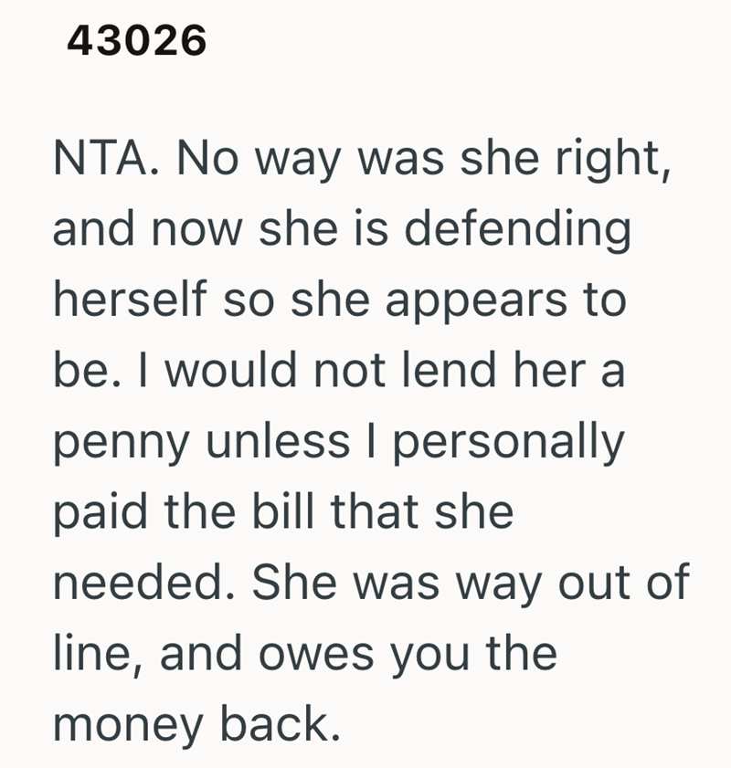 43026 NTA. No way was she right, and now she is defending herself so she appears to be. I would not lend her a penny unless I personally paid the bill that she needed. She was way out of line, and owes you the money back.