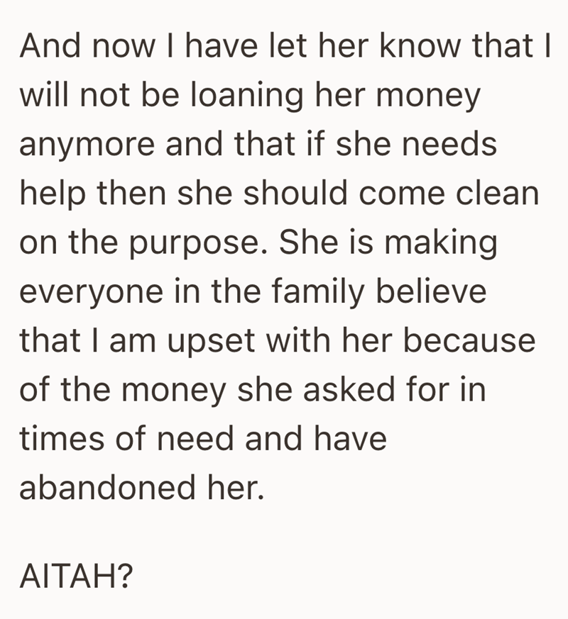 And now I have let her know that I will not be loaning her money anymore and that if she needs help then she should come clean on the purpose. She is making everyone in the family believe that I am upset with her because of the money she asked for in times of need and have abandoned her. AITAH?