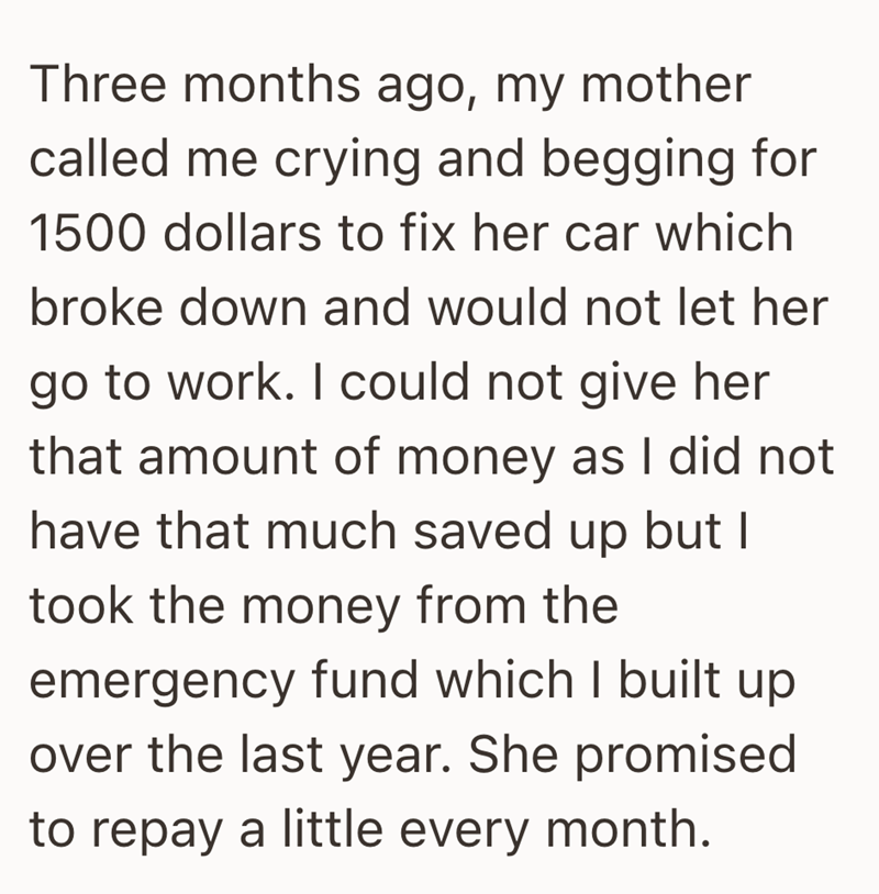 Three months ago, my mother called me crying and begging for 1500 dollars to fix her car which broke down and would not let her go to work. I could not give her that amount of money as I did not have that much saved up but I took the money from the emergency fund which I built up over the last year. She promised to repay a little every month.
