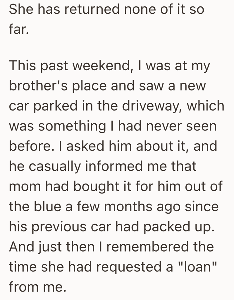 She has returned none of it so far. This past weekend, I was at my brother's place and saw a new car parked in the driveway, which was something I had never seen before. I asked him about it, and he casually informed me that mom had bought it for him out of the blue a few months ago since his previous car had packed up. And just then I remembered the time she had requested a "loan" from me.