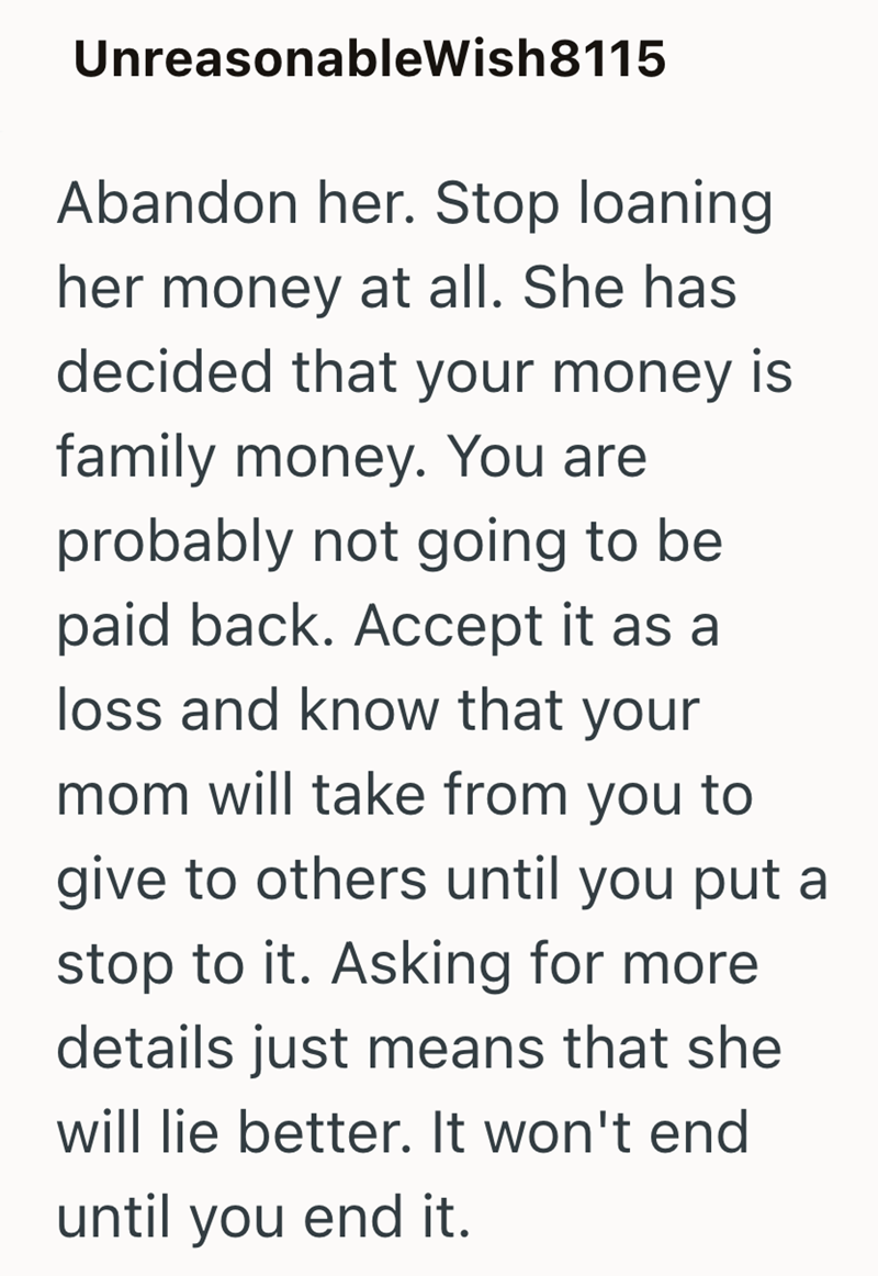 UnreasonableWish8115 Abandon her. Stop loaning her money at all. She has decided that your money is family money. You are probably not going to be paid back. Accept it as a loss and know that your mom will take from you to give to others until you put a stop to it. Asking for more details just means that she will lie better. It won't end until you end it.