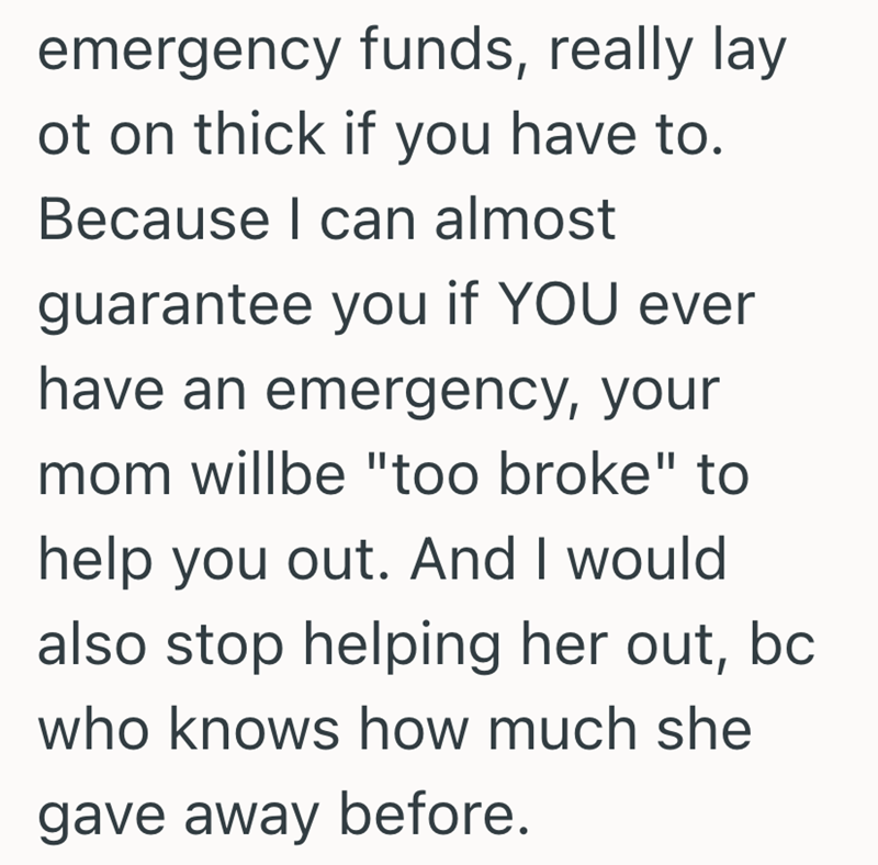 emergency funds, really lay ot on thick if you have to. Because I can almost guarantee you if YOU ever have an emergency, your mom willbe "too broke" to help you out. And I would also stop helping her out, bc who knows how much she gave away before.