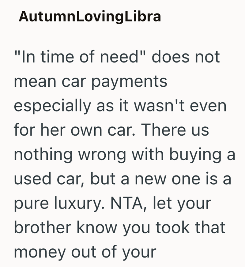AutumnLoving Libra "In time of need" does not mean car payments especially as it wasn't even for her own car. There us nothing wrong with buying a used car, but a new one is a pure luxury. NTA, let your brother know you took that money out of your