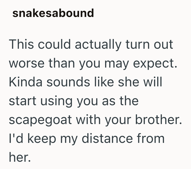 snakesabound This could actually turn out worse than you may expect. Kinda sounds like she will start using you as the scapegoat with your brother. I'd keep my distance from her.