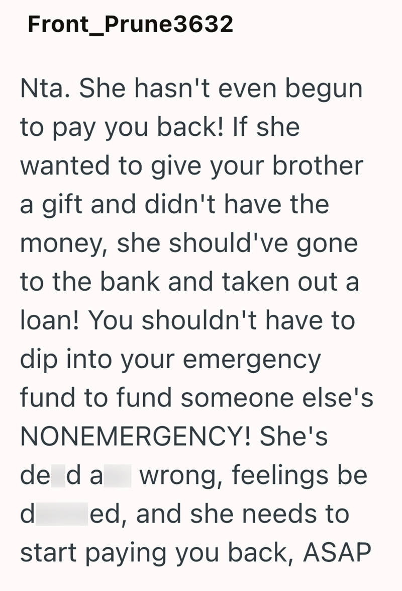 Front_Prune3632 Nta. She hasn't even begun to pay you back! If she wanted to give your brother a gift and didn't have the money, she should've gone to the bank and taken out a loan! You shouldn't have to dip into your emergency fund to fund someone else's NONEMERGENCY! She's de da wrong, feelings be d ed, and she needs to start paying you back, ASAP