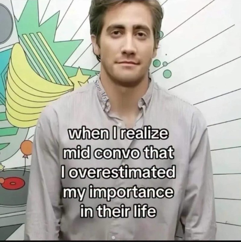 when I realize mid convo that I overestimated my importance in their life