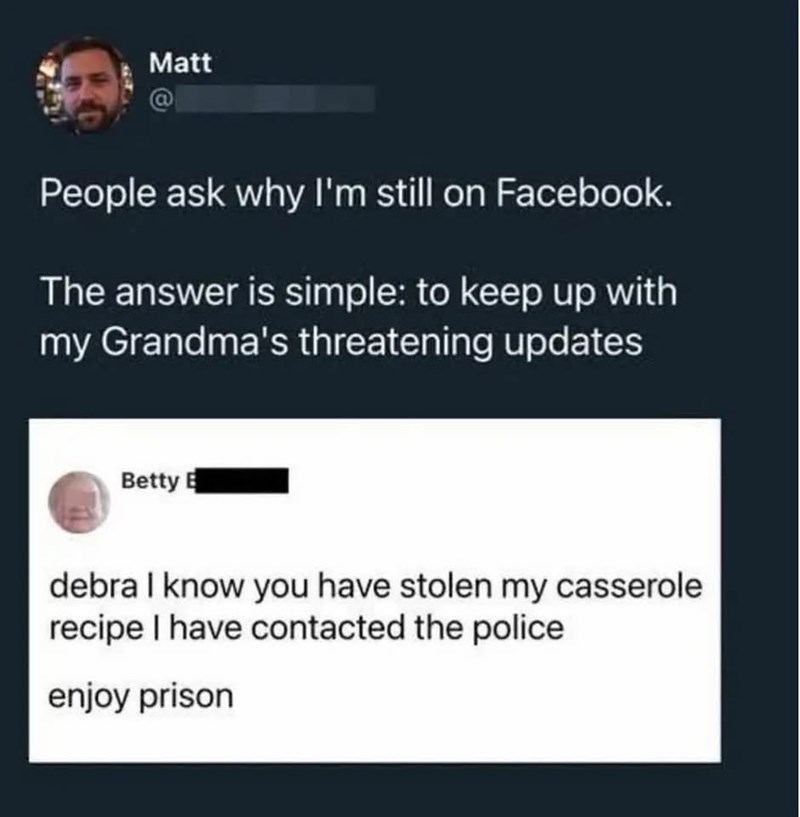 Matt @ People ask why I'm still on Facebook. The answer is simple: to keep up with my Grandma's threatening updates Betty B debra I know you have stolen my casserole. recipe I have contacted the police enjoy prison