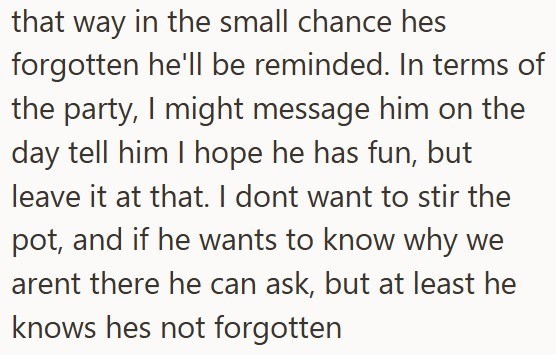 that way in the small chance hes forgotten he'll be reminded. In terms of the party, I might message him on the day tell him I hope he has fun, but leave it at that. I dont want to stir the pot, and if he wants to know why we arent there he can ask, but at least he knows hes not forgotten