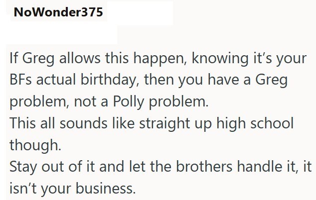 NoWonder375 If Greg allows this happen, knowing it's your BFs actual birthday, then you have a Greg problem, not a Polly problem. This all sounds like straight up high school though. Stay out of it and let the brothers handle it, it isn't your business.
