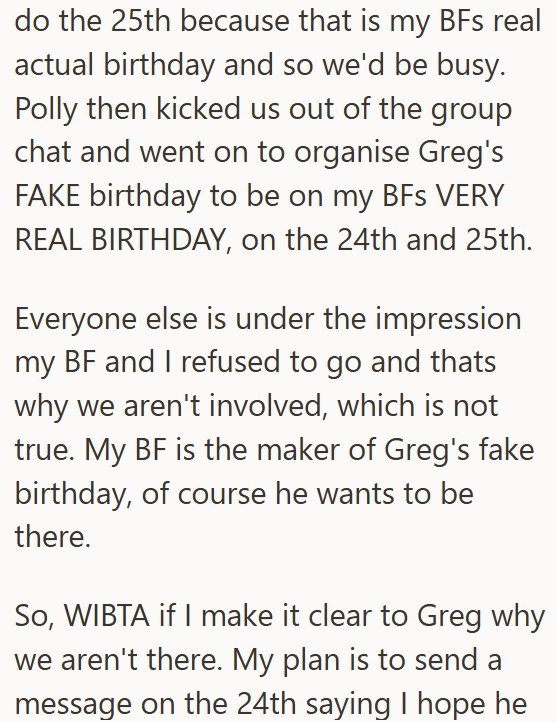 do the 25th because that is my BFs real actual birthday and so we'd be busy. Polly then kicked us out of the group chat and went on to organise Greg's FAKE birthday to be on my BFS VERY REAL BIRTHDAY, on the 24th and 25th. Everyone else is under the impression my BF and I refused to go and thats why we aren't involved, which is not true. My BF is the maker of Greg's fake birthday, of course he wants to be there. So, WIBTA if I make it clear to Greg why we aren't there. My plan is to send a messa