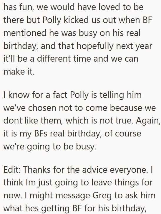 has fun, we would have loved to be there but Polly kicked us out when BF mentioned he was busy on his real birthday, and that hopefully next year it'll be a different time and we can make it. I know for a fact Polly is telling him we've chosen not to come because we dont like them, which is not true. Again, it is my BFs real birthday, of course we're going to be busy. Edit: Thanks for the advice everyone. think Im just going to leave things for now. I might message Greg to ask him what hes getti