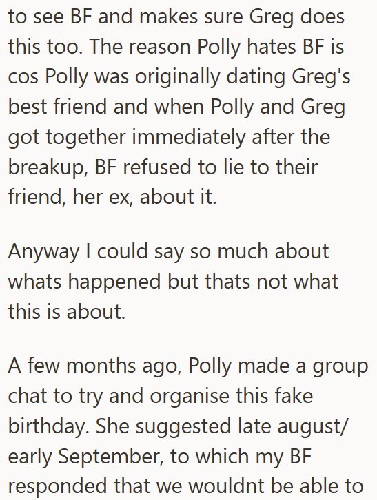 to see BF and makes sure Greg does this too. The reason Polly hates BF is cos Polly was originally dating Greg's best friend and when Polly and Greg got together immediately after the breakup, BF refused to lie to their friend, her ex, about it. Anyway I could say so much about whats happened but thats not what this is about. A few months ago, Polly made a group chat to try and organise this fake birthday. She suggested late august/ early September, to which my BF responded that we wouldnt be ab