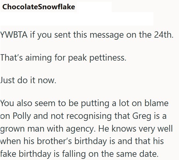 ChocolateSnowflake YWBTA if you sent this message on the 24th. That's aiming for peak pettiness. Just do it now. You also seem to be putting a lot on blame on Polly and not recognising that Greg is a grown man with agency. He knows very well when his brother's birthday is and that his fake birthday is falling on the same date.