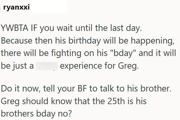 ryanxxi YWBTA IF you wait until the last day. Because then his birthday will be happening, there will be fighting on his "bday" and it will be just a experience for Greg. Do it now, tell your BF to talk to his brother. Greg should know that the 25th is his brothers bday no?