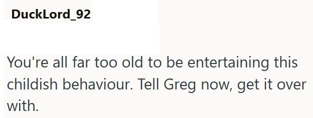 DuckLord_92 You're all far too old to be entertaining this childish behaviour. Tell Greg now, get it over with.