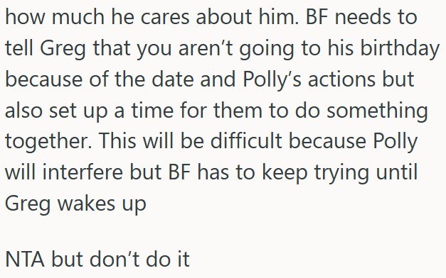 how much he cares about him. BF needs to tell Greg that you aren't going to his birthday because of the date and Polly's actions but also set up a time for them to do something together. This will be difficult because Polly will interfere but BF has to keep trying until Greg wakes up NTA but don't do it